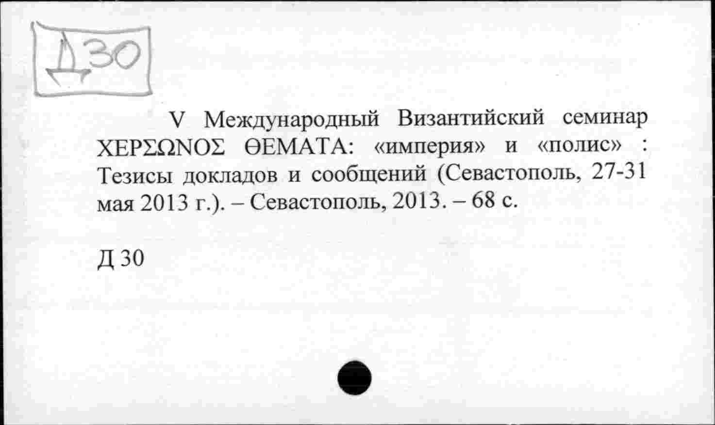 ﻿
V Международный Византийский семинар XEPSQNOZ 0ЕМАТА: «империя» и «полис» : Тезисы докладов и сообщений (Севастополь, 27-31 мая 2013 г.). - Севастополь, 2013. - 68 с.
дзо